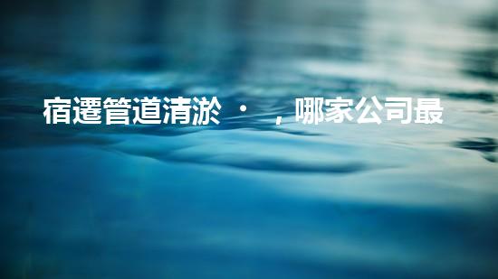 宿遷管道清淤，哪家公司最靠譜？